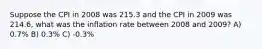 Suppose the CPI in 2008 was 215.3 and the CPI in 2009 was 214.6, what was the inflation rate between 2008 and 2009? A) 0.7% B) 0.3% C) -0.3%