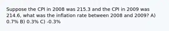 Suppose the CPI in 2008 was 215.3 and the CPI in 2009 was 214.6, what was the inflation rate between 2008 and 2009? A) 0.7% B) 0.3% C) -0.3%