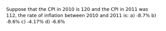 Suppose that the CPI in 2010 is 120 and the CPI in 2011 was 112, the rate of inflation between 2010 and 2011 is: a) -8.7% b) -8.6% c) -4.17% d) -6.6%