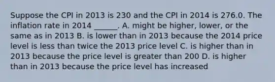 Suppose the CPI in 2013 is 230 and the CPI in 2014 is 276.0. The inflation rate in 2014 ​______. A. might be​ higher, lower, or the same as in 2013 B. is lower than in 2013 because the 2014 price level is less than twice the 2013 price level C. is higher than in 2013 because the price level is greater than 200 D. is higher than in 2013 because the price level has increased