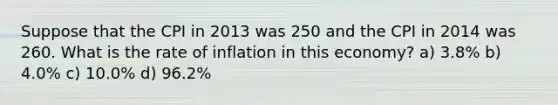 Suppose that the CPI in 2013 was 250 and the CPI in 2014 was 260. What is the rate of inflation in this economy? a) 3.8% b) 4.0% c) 10.0% d) 96.2%