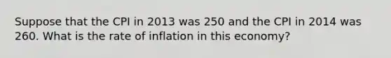 Suppose that the CPI in 2013 was 250 and the CPI in 2014 was 260. What is the rate of inflation in this economy?