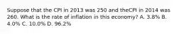 Suppose that the CPI in 2013 was 250 and theCPI in 2014 was 260. What is the rate of inflation in this economy? A. 3.8% B. 4.0% C. 10.0% D. 96.2%