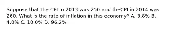 Suppose that the CPI in 2013 was 250 and theCPI in 2014 was 260. What is the rate of inflation in this economy? A. 3.8% B. 4.0% C. 10.0% D. 96.2%