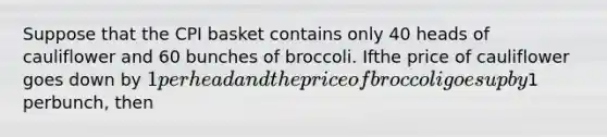 Suppose that the CPI basket contains only 40 heads of cauliflower and 60 bunches of broccoli. Ifthe price of cauliflower goes down by 1 per head and the price of broccoli goes up by1 perbunch, then