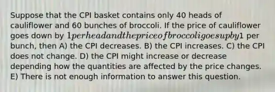 Suppose that the CPI basket contains only 40 heads of cauliflower and 60 bunches of broccoli. If the price of cauliflower goes down by 1 per head and the price of broccoli goes up by1 per bunch, then A) the CPI decreases. B) the CPI increases. C) the CPI does not change. D) the CPI might increase or decrease depending how the quantities are affected by the price changes. E) There is not enough information to answer this question.