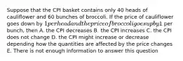 Suppose that the CPI basket contains only 40 heads of cauliflower and 60 bunches of broccoli. If the price of cauliflower goes down by 1 per head and the price of broccoli goes up by1 per bunch, then A. the CPI decreases B. the CPI increases C. the CPI does not change D. the CPI might increase or decrease depending how the quantities are affected by the price changes E. There is not enough information to answer this question