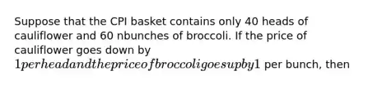 Suppose that the CPI basket contains only 40 heads of cauliflower and 60 nbunches of broccoli. If the price of cauliflower goes down by 1 per head and the price of broccoli goes up by 1 per bunch, then