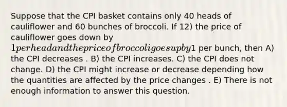 Suppose that the CPI basket contains only 40 heads of cauliflower and 60 bunches of broccoli. If 12) the price of cauliflower goes down by 1 per head and the price of broccoli goes up by1 per bunch, then A) the CPI decreases . B) the CPI increases. C) the CPI does not change. D) the CPI might increase or decrease depending how the quantities are affected by the price changes . E) There is not enough information to answer this question.