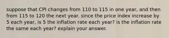 suppose that CPI changes from 110 to 115 in one year, and then from 115 to 120 the next year. since the price index increase by 5 each year, is 5 the inflation rate each year? is the inflation rate the same each year? explain your answer.