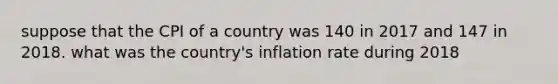 suppose that the CPI of a country was 140 in 2017 and 147 in 2018. what was the country's inflation rate during 2018