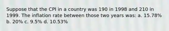 Suppose that the CPI in a country was 190 in 1998 and 210 in 1999. The inflation rate between those two years was: a. 15.78% b. 20% c. 9.5% d. 10.53%