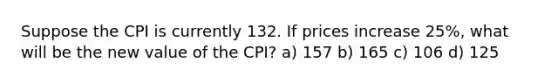 Suppose the CPI is currently 132. If prices increase 25%, what will be the new value of the CPI? a) 157 b) 165 c) 106 d) 125