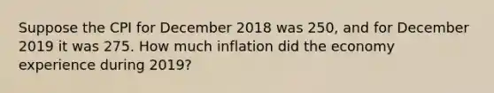 Suppose the CPI for December 2018 was 250, and for December 2019 it was 275. How much inflation did the economy experience during 2019?