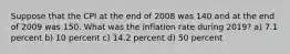 Suppose that the CPI at the end of 2008 was 140 and at the end of 2009 was 150. What was the inflation rate during 2019? a) 7.1 percent b) 10 percent c) 14.2 percent d) 50 percent