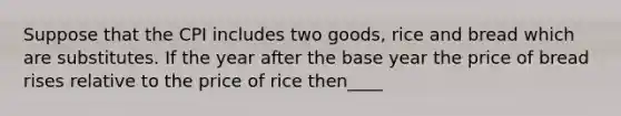 Suppose that the CPI includes two goods, rice and bread which are substitutes. If the year after the base year the price of bread rises relative to the price of rice then____