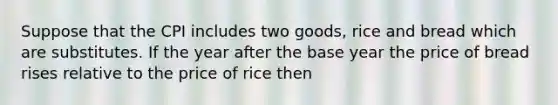 Suppose that the CPI includes two goods, rice and bread which are substitutes. If the year after the base year the price of bread rises relative to the price of rice then