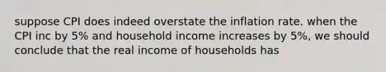 suppose CPI does indeed overstate the inflation rate. when the CPI inc by 5% and household income increases by 5%, we should conclude that the real income of households has