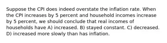 Suppose the CPI does indeed overstate the inflation rate. When the CPI increases by 5 percent and household incomes increase by 5 percent, we should conclude that real incomes of households have A) increased. B) stayed constant. C) decreased. D) increased more slowly than has inflation.