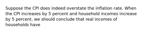 Suppose the CPI does indeed overstate the inflation rate. When the CPI increases by 5 percent and household incomes increase by 5 percent, we should conclude that real incomes of households have