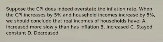 Suppose the CPI does indeed overstate the inflation rate. When the CPI increases by 5% and household incomes increase by 5%, we should conclude that real incomes of households have: A. Increased more slowly than has inflation B. Increased C. Stayed constant D. Decreased