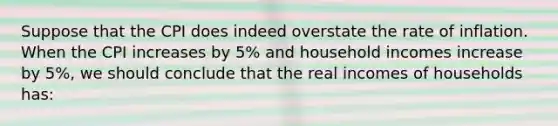 Suppose that the CPI does indeed overstate the rate of inflation. When the CPI increases by 5% and household incomes increase by 5%, we should conclude that the real incomes of households has: