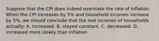 Suppose that the CPI does indeed overstate the rate of inflation. When the CPI increases by 5% and household incomes increase by 5%, we should conclude that the real incomes of households actually: A. increased. B. stayed constant. C. decreased. D. increased more slowly than inflation