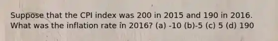 Suppose that the CPI index was 200 in 2015 and 190 in 2016. What was the inflation rate in 2016? (a) -10 (b)-5 (c) 5 (d) 190