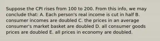 Suppose the CPI rises from 100 to 200. From this info, we may conclude that: A. Each person's real income is cut in half B. consumer incomes are doubled C. the prices in an average consumer's market basket are doubled D. all consumer goods prices are doubled E. all prices in economy are doubled.