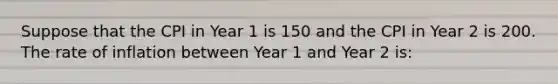 Suppose that the CPI in Year 1 is 150 and the CPI in Year 2 is 200. The rate of inflation between Year 1 and Year 2 is: