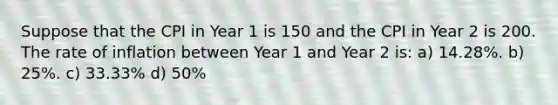 Suppose that the CPI in Year 1 is 150 and the CPI in Year 2 is 200. The rate of inflation between Year 1 and Year 2 is: a) 14.28%. b) 25%. c) 33.33% d) 50%