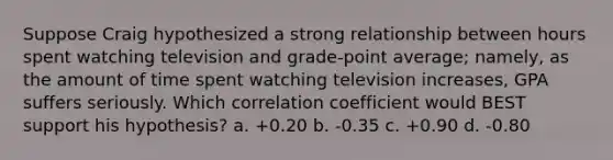 Suppose Craig hypothesized a strong relationship between hours spent watching television and grade-point average; namely, as the amount of time spent watching television increases, GPA suffers seriously. Which correlation coefficient would BEST support his hypothesis? a. +0.20 b. -0.35 c. +0.90 d. -0.80