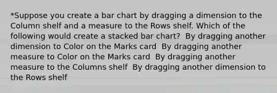 *Suppose you create a bar chart by dragging a dimension to the Column shelf and a measure to the Rows shelf. Which of the following would create a stacked bar chart? ​ By dragging another dimension to Color on the Marks card ​ By dragging another measure to Color on the Marks card ​ By dragging another measure to the Columns shelf ​ By dragging another dimension to the Rows shelf