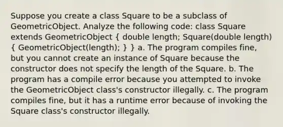 Suppose you create a class Square to be a subclass of GeometricObject. Analyze the following code: class Square extends GeometricObject ( double length; Square(double length) { GeometricObject(length); ) } a. The program compiles fine, but you cannot create an instance of Square because the constructor does not specify the length of the Square. b. The program has a compile error because you attempted to invoke the GeometricObject class's constructor illegally. c. The program compiles fine, but it has a runtime error because of invoking the Square class's constructor illegally.