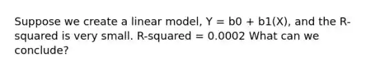 Suppose we create a linear model, Y = b0 + b1(X), and the R-squared is very small. R-squared = 0.0002 What can we conclude?