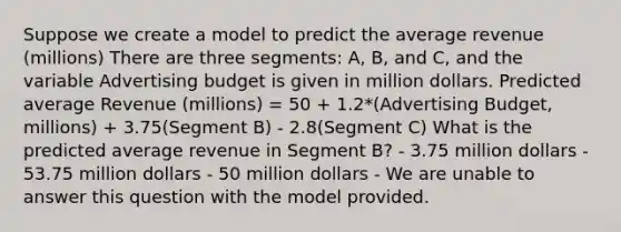 Suppose we create a model to predict the average revenue (millions) There are three segments: A, B, and C, and the variable Advertising budget is given in million dollars. Predicted average Revenue (millions) = 50 + 1.2*(Advertising Budget, millions) + 3.75(Segment B) - 2.8(Segment C) What is the predicted average revenue in Segment B? - 3.75 million dollars - 53.75 million dollars - 50 million dollars - We are unable to answer this question with the model provided.