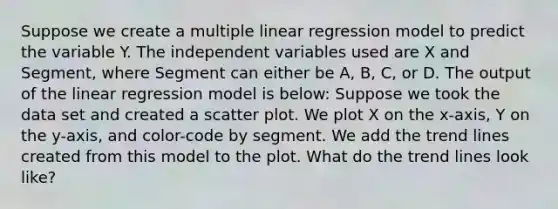 Suppose we create a multiple linear regression model to predict the variable Y. The independent variables used are X and Segment, where Segment can either be A, B, C, or D. The output of the linear regression model is below: Suppose we took the data set and created a scatter plot. We plot X on the x-axis, Y on the y-axis, and color-code by segment. We add the trend lines created from this model to the plot. What do the trend lines look like?