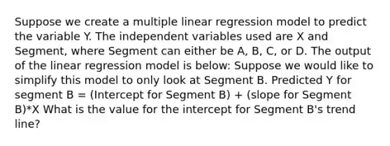 Suppose we create a multiple linear regression model to predict the variable Y. The independent variables used are X and Segment, where Segment can either be A, B, C, or D. The output of the linear regression model is below: Suppose we would like to simplify this model to only look at Segment B. Predicted Y for segment B = (Intercept for Segment B) + (slope for Segment B)*X What is the value for the intercept for Segment B's trend line?