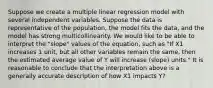 Suppose we create a multiple linear regression model with several independent variables. Suppose the data is representative of the population, the model fits the data, and the model has strong multicollinearity. We would like to be able to interpret the "slope" values of the equation, such as "If X1 increases 1 unit, but all other variables remain the same, then the estimated average value of Y will increase (slope) units." It is reasonable to conclude that the interpretation above is a generally accurate description of how X1 impacts Y?