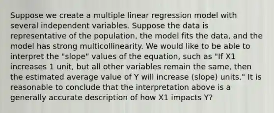 Suppose we create a multiple linear regression model with several independent variables. Suppose the data is representative of the population, the model fits the data, and the model has strong multicollinearity. We would like to be able to interpret the "slope" values of the equation, such as "If X1 increases 1 unit, but all other variables remain the same, then the estimated average value of Y will increase (slope) units." It is reasonable to conclude that the interpretation above is a generally accurate description of how X1 impacts Y?