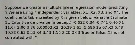 Suppose we create a multiple linear regression model predicting Y We are using 4 independent variables: X1, X2, X3, and X4. The coefficients table created by R is given below: Variable Estimate St. Error t-value p-value (intercept) -0.622 0.84 -0.741 0.46 X1 11.04 2.86 3.86 0.00002 X2 -20.39 3.65 -5.586 2e-07 X3 6.48 10.28 0.63 0.53 X4 3.43 1.56 2.20 0.03 True or False: X3 is not correlated with Y.