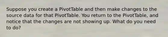 Suppose you create a PivotTable and then make changes to the source data for that PivotTable. You return to the PivotTable, and notice that the changes are not showing up. What do you need to do?