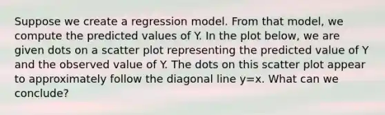 Suppose we create a regression model. From that model, we compute the predicted values of Y. In the plot below, we are given dots on a <a href='https://www.questionai.com/knowledge/kHey83DSAQ-scatter-plot' class='anchor-knowledge'>scatter plot</a> representing the predicted value of Y and the observed value of Y. The dots on this scatter plot appear to approximately follow the diagonal line y=x. What can we conclude?