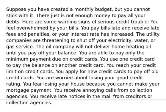 Suppose you have created a monthly budget, but you cannot stick with it. There just is not enough money to pay all your debts. Here are some warning signs of serious credit trouble: You feel overwhelmed by your bills. You pay bills late and receive late fees and penalties, or your interest rate has increased. The utility companies are threatening to shut off your electricity, water, or gas service. The oil company will not deliver home heating oil until you pay off your balance. You are able to pay only the minimum payment due on credit cards. You use one credit card to pay the balance on another credit card. You reach your credit limit on credit cards. You apply for new credit cards to pay off old credit cards. You are worried about losing your good credit rating. You fear losing your house because you cannot make your mortgage payment. You receive annoying calls from collection agencies. You receive late notices in the mail from creditors or collection agencies.