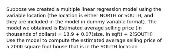 Suppose we created a multiple linear regression model using the variable location (the location is either NORTH or SOUTH, and they are included in the model in dummy variable format). The model we obtained is Estimated average selling price (in thousands of dollars) = 13.9 + 0.07(size, in sqft) + 2(SOUTH) Use the model to compute the estimated average selling price of a 2000 square foot house that is in the SOUTH location.