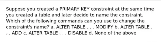 Suppose you created a PRIMARY KEY constraint at the same time you created a table and later decide to name the constraint. Which of the following commands can you use to change the constraint's name? a. ALTER TABLE . . . MODIFY b. ALTER TABLE . . . ADD c. ALTER TABLE . . . DISABLE d. None of the above.