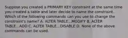 Suppose you created a PRIMARY KEY constraint at the same time you created a table and later decide to name the constraint. Which of the following commands can you use to change the constraint's name? A. ALTER TABLE...MODIFY B. ALTER TABLE...ADD C. ALTER TABLE...DISABLE D. None of the above commands can be used.