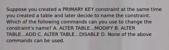 Suppose you created a PRIMARY KEY constraint at the same time you created a table and later decide to name the constraint. Which of the following commands can you use to change the constraint's name? A. ALTER TABLE...MODIFY B. ALTER TABLE...ADD C. ALTER TABLE...DISABLE D. None of the above commands can be used.