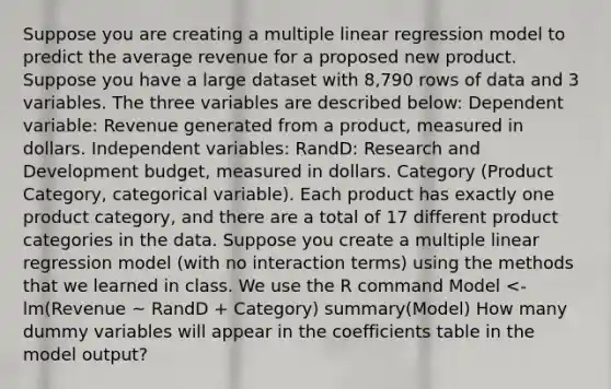 Suppose you are creating a multiple linear regression model to predict the average revenue for a proposed new product. Suppose you have a large dataset with 8,790 rows of data and 3 variables. The three variables are described below: Dependent variable: Revenue generated from a product, measured in dollars. Independent variables: RandD: Research and Development budget, measured in dollars. Category (Product Category, categorical variable). Each product has exactly one product category, and there are a total of 17 different product categories in the data. Suppose you create a multiple linear regression model (with no interaction terms) using the methods that we learned in class. We use the R command Model <- lm(Revenue ~ RandD + Category) summary(Model) How many dummy variables will appear in the coefficients table in the model output?