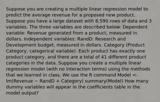 Suppose you are creating a multiple linear regression model to predict the average revenue for a proposed new product. Suppose you have a large dataset with 8,590 rows of data and 3 variables. The three variables are described below: Dependent variable: Revenue generated from a product, measured in dollars. Independent variables: RandD: Research and Development budget, measured in dollars. Category (Product Category, categorical variable). Each product has exactly one product category, and there are a total of 41 different product categories in the data. Suppose you create a multiple linear regression model (with no interaction terms) using the methods that we learned in class. We use the R command Model <- lm(Revenue ~ RandD + Category) summary(Model) How many dummy variables will appear in the coefficients table in the model output?